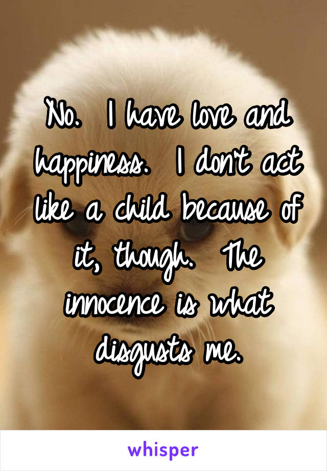 No.  I have love and happiness.  I don't act like a child because of it, though.  The innocence is what disgusts me.