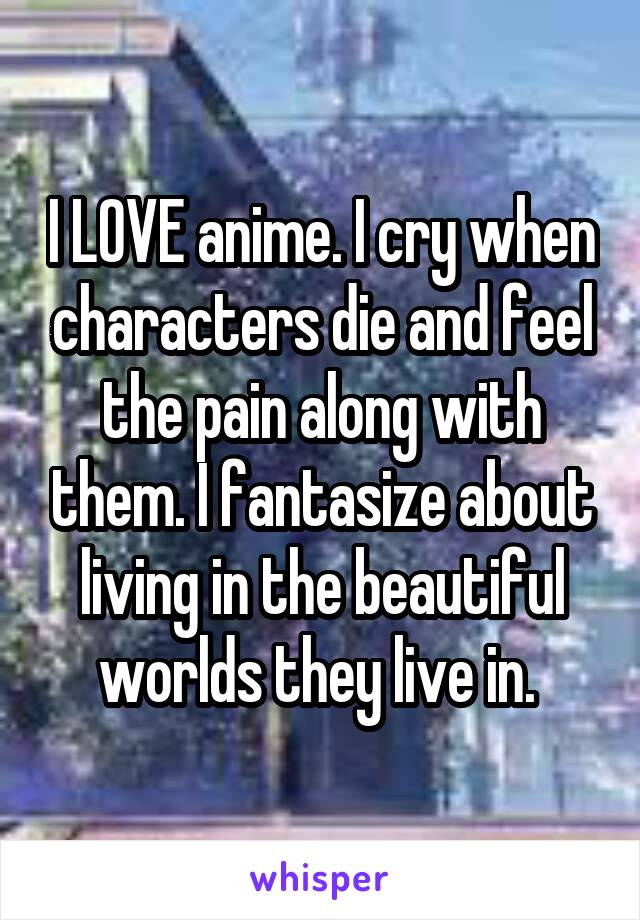 I LOVE anime. I cry when characters die and feel the pain along with them. I fantasize about living in the beautiful worlds they live in. 