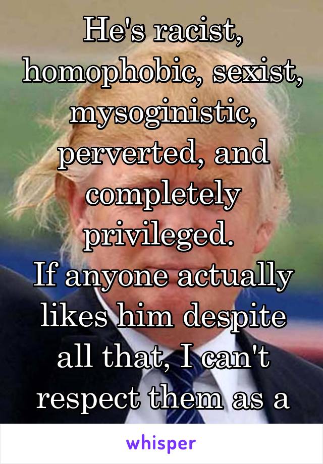 He's racist, homophobic, sexist, mysoginistic, perverted, and completely privileged. 
If anyone actually likes him despite all that, I can't respect them as a person.