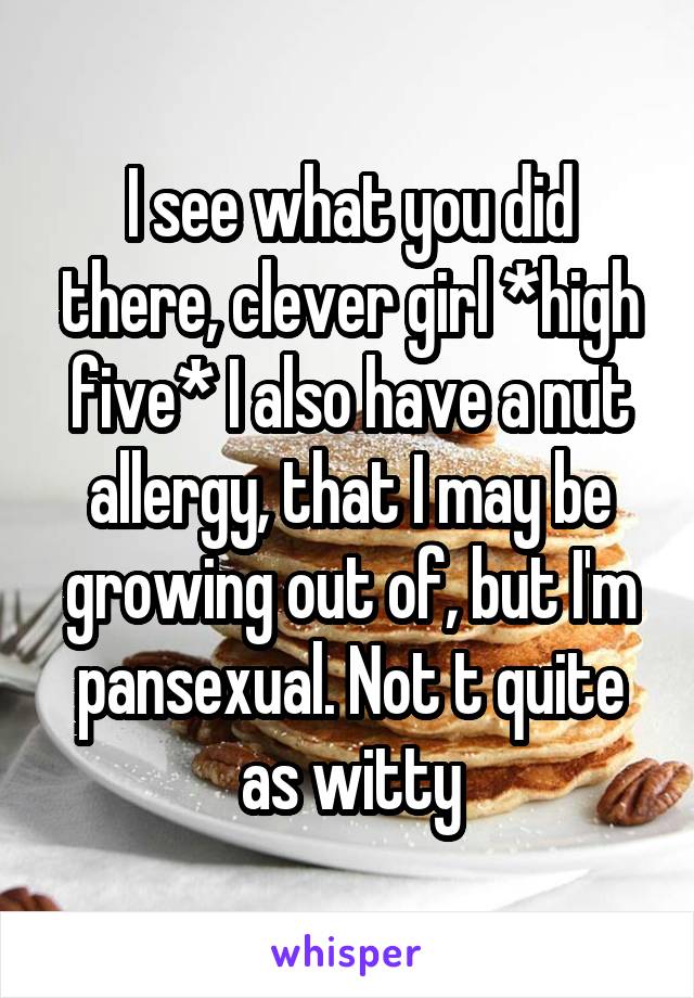 I see what you did there, clever girl *high five* I also have a nut allergy, that I may be growing out of, but I'm pansexual. Not t quite as witty