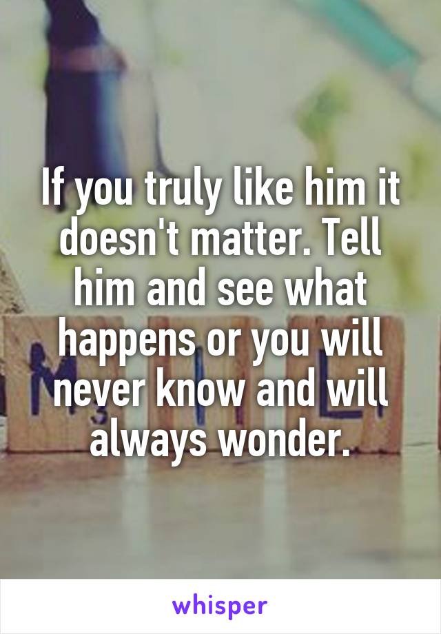 If you truly like him it doesn't matter. Tell him and see what happens or you will never know and will always wonder.