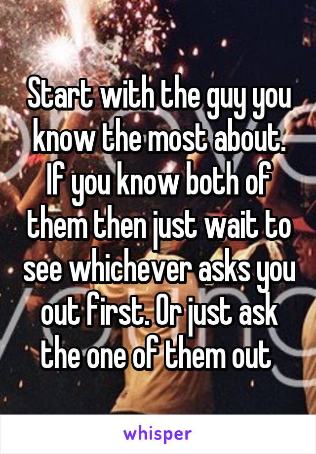 Start with the guy you know the most about. If you know both of them then just wait to see whichever asks you out first. Or just ask the one of them out 