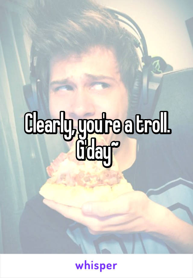 Clearly, you're a troll. G'day~