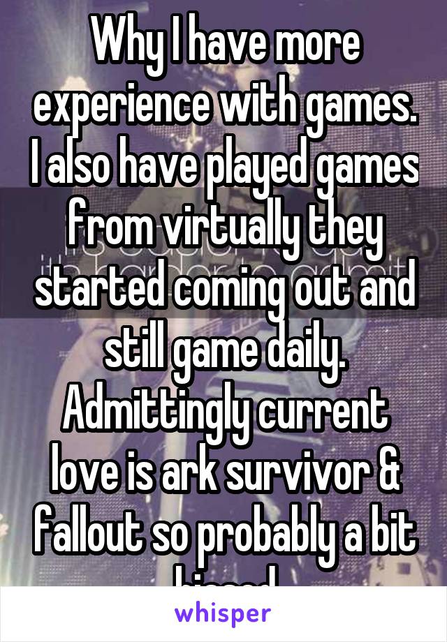 Why I have more experience with games. I also have played games from virtually they started coming out and still game daily. Admittingly current love is ark survivor & fallout so probably a bit biased