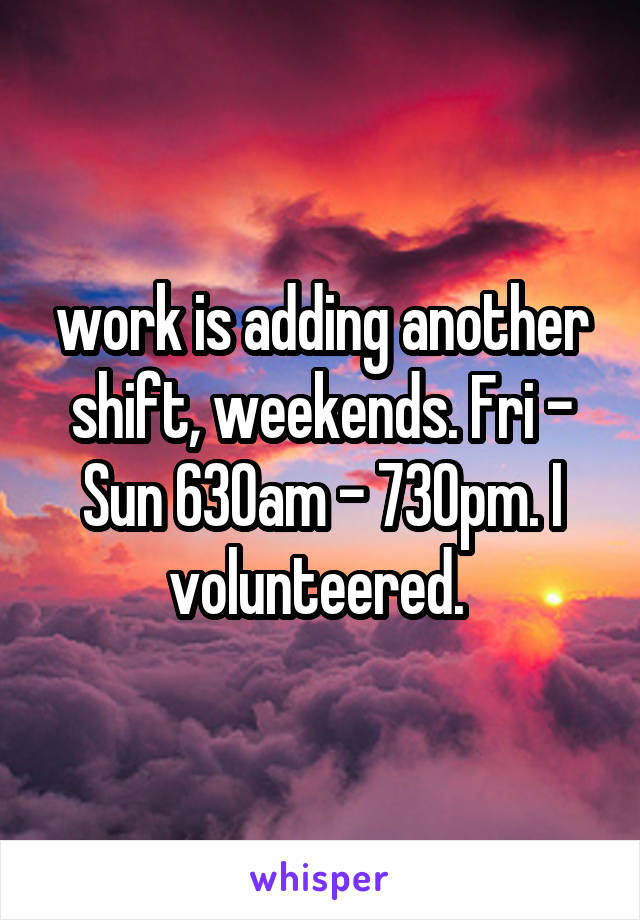 work is adding another shift, weekends. Fri - Sun 630am - 730pm. I volunteered. 