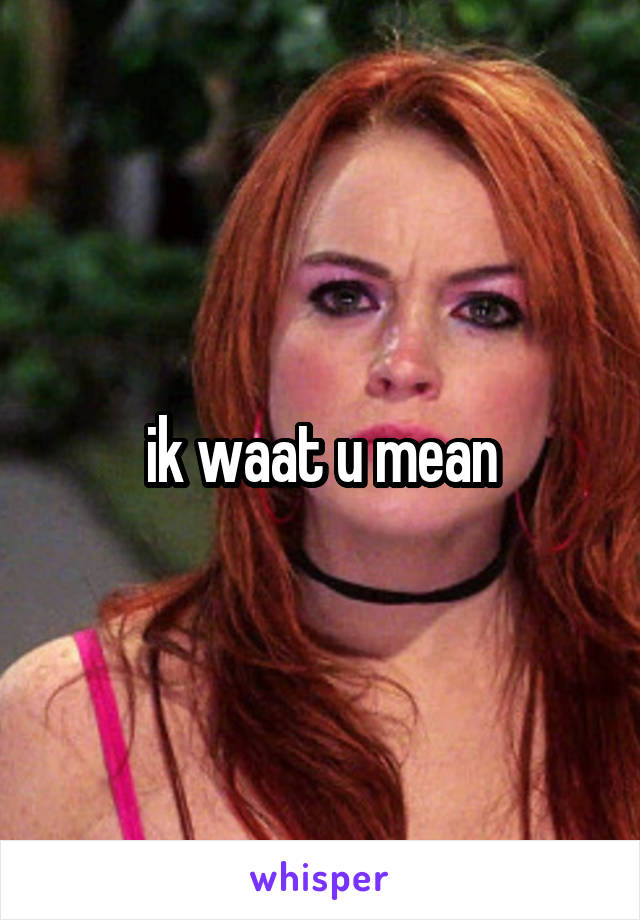 ik waat u mean