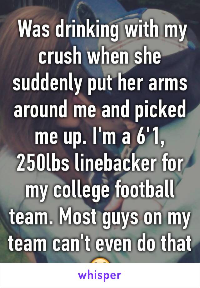  Was drinking with my crush when she suddenly put her arms around me and picked me up. I'm a 6'1, 250lbs linebacker for my college football team. Most guys on my team can't even do that 😯