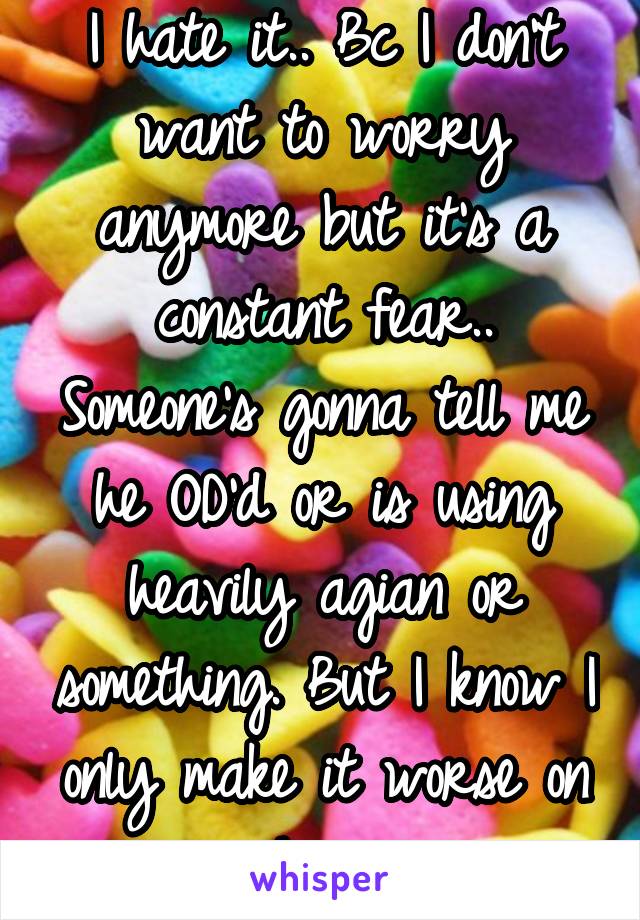 I hate it.. Bc I don't want to worry anymore but it's a constant fear.. Someone's gonna tell me he OD'd or is using heavily agian or something. But I know I only make it worse on him..