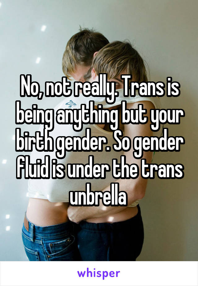 No, not really. Trans is being anything but your birth gender. So gender fluid is under the trans unbrella 