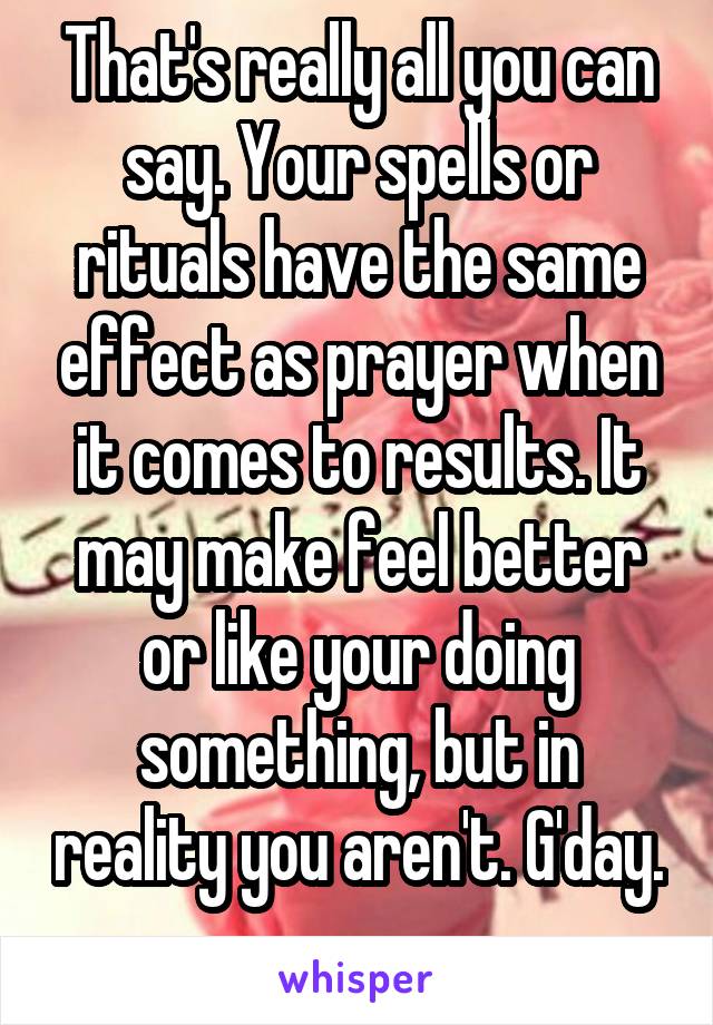 That's really all you can say. Your spells or rituals have the same effect as prayer when it comes to results. It may make feel better or like your doing something, but in reality you aren't. G'day. 