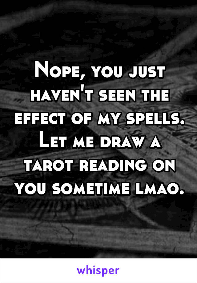 Nope, you just haven't seen the effect of my spells. Let me draw a tarot reading on you sometime lmao. 