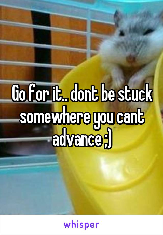 Go for it.. dont be stuck somewhere you cant advance ;)