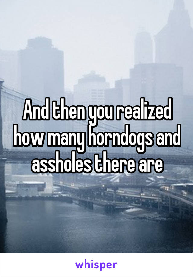 And then you realized how many horndogs and assholes there are
