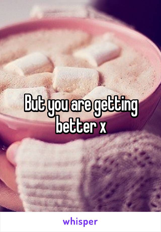 But you are getting better x