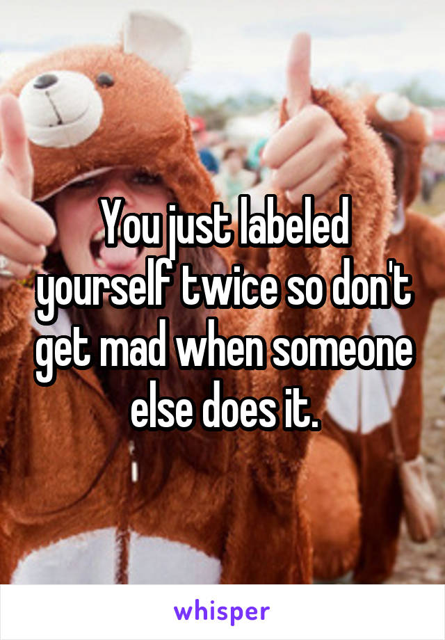 You just labeled yourself twice so don't get mad when someone else does it.