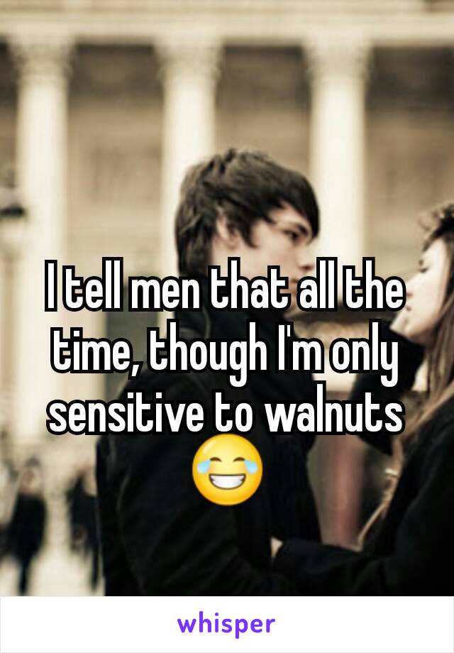 I tell men that all the time, though I'm only sensitive to walnuts 😂