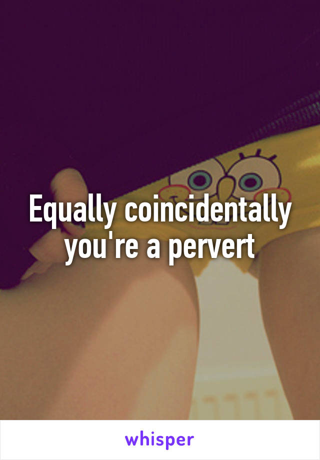 Equally coincidentally you're a pervert