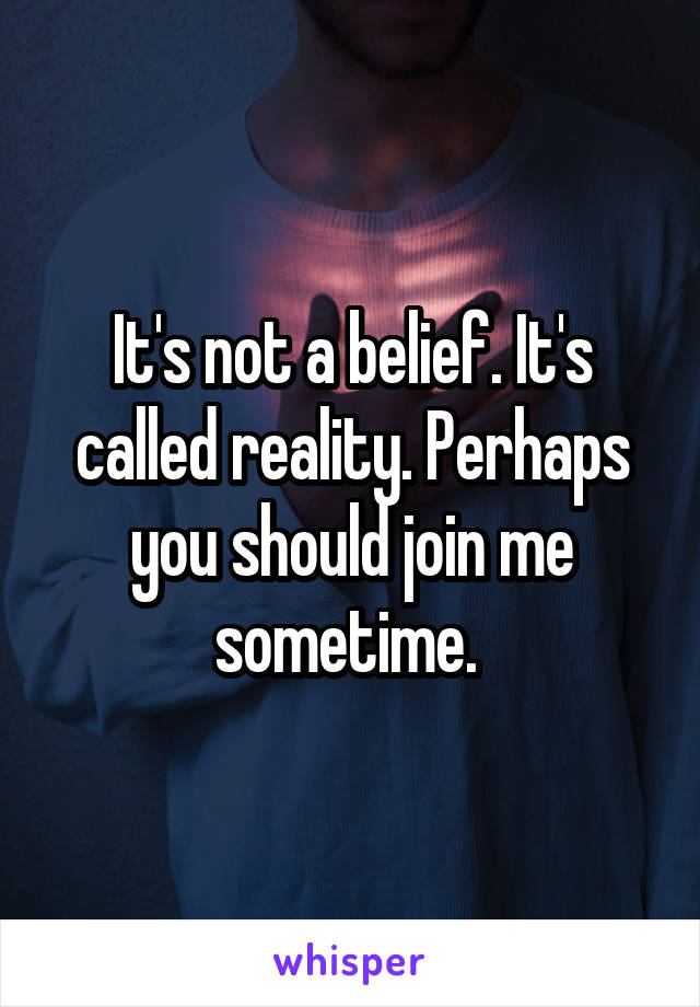 It's not a belief. It's called reality. Perhaps you should join me sometime. 