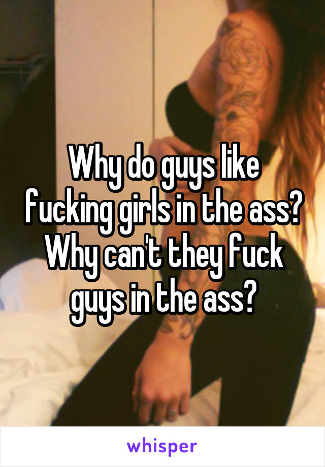 Why do guys like fucking girls in the ass?
Why can't they fuck guys in the ass?