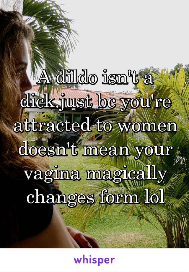 A dildo isn't a dick.just bc you're attracted to women doesn't mean your vagina magically changes form lol