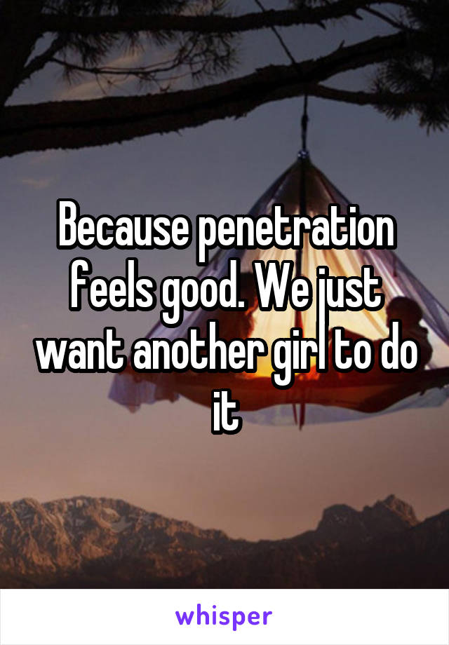 Because penetration feels good. We just want another girl to do it