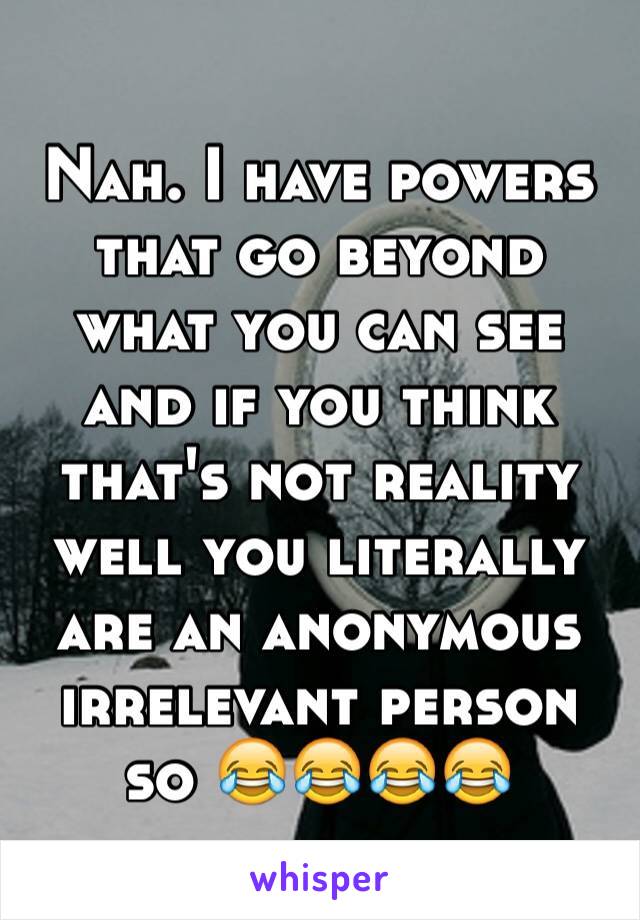 Nah. I have powers that go beyond what you can see and if you think that's not reality well you literally are an anonymous irrelevant person so 😂😂😂😂