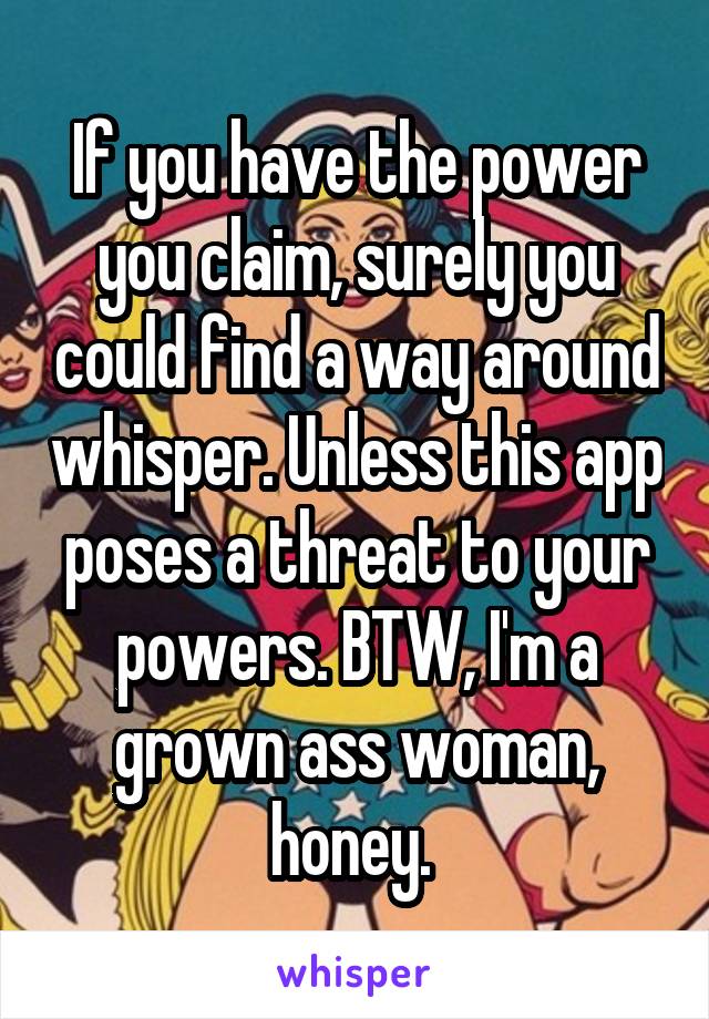 If you have the power you claim, surely you could find a way around whisper. Unless this app poses a threat to your powers. BTW, I'm a grown ass woman, honey. 