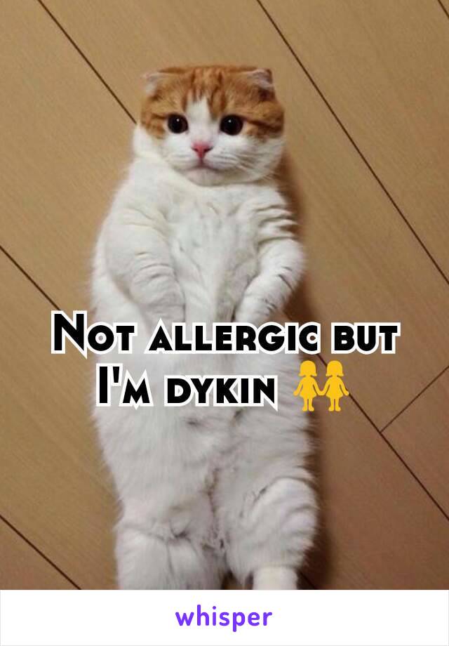 Not allergic but I'm dykin 👭