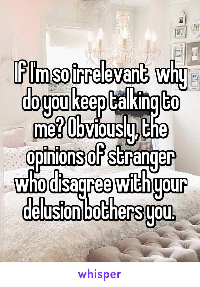 If I'm so irrelevant  why do you keep talking to me? Obviously, the opinions of stranger who disagree with your delusion bothers you. 