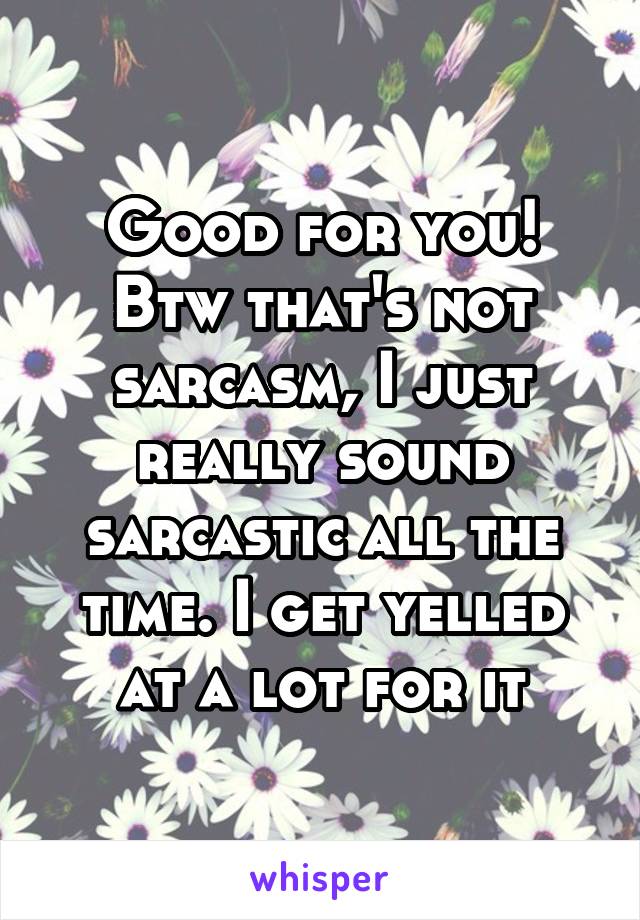 Good for you! Btw that's not sarcasm, I just really sound sarcastic all the time. I get yelled at a lot for it