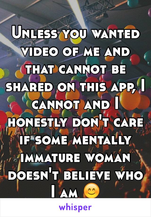 Unless you wanted video of me and that cannot be shared on this app, I cannot and I honestly don't care if some mentally immature woman doesn't believe who I am 😊