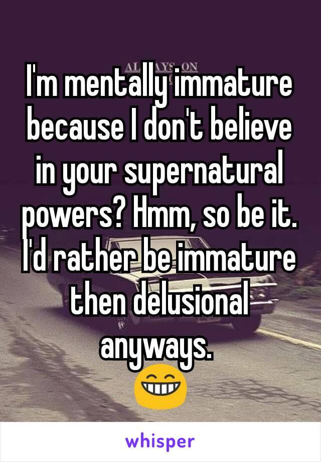 I'm mentally immature because I don't believe in your supernatural powers? Hmm, so be it. I'd rather be immature then delusional anyways. 
😁