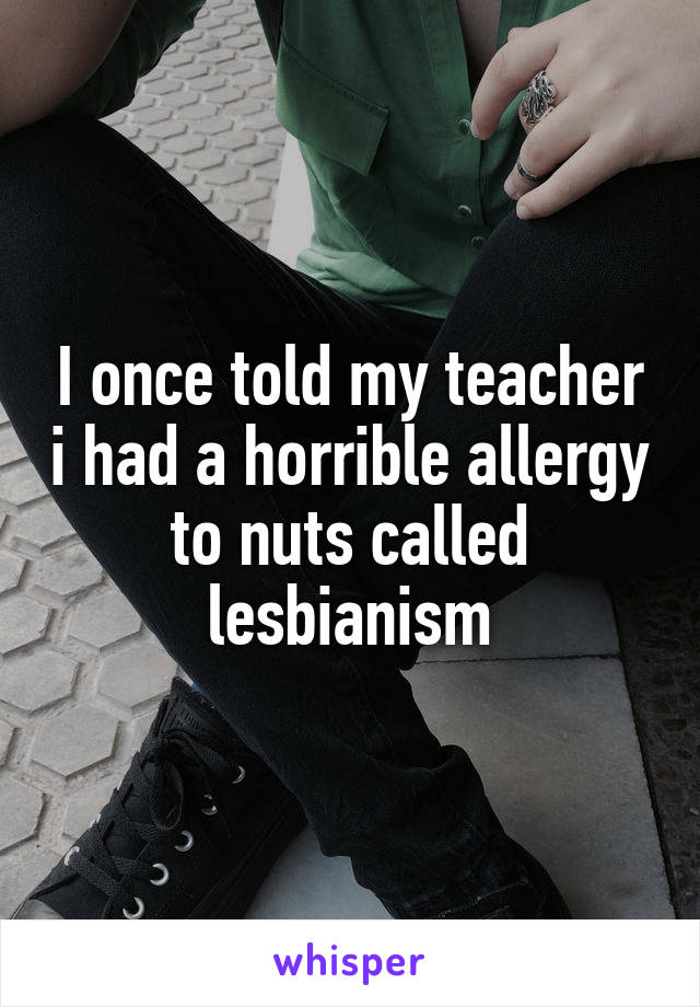 I once told my teacher i had a horrible allergy to nuts called lesbianism