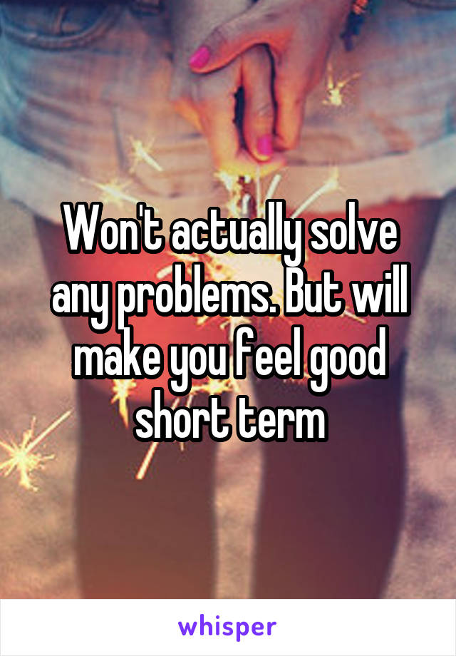 Won't actually solve any problems. But will make you feel good short term