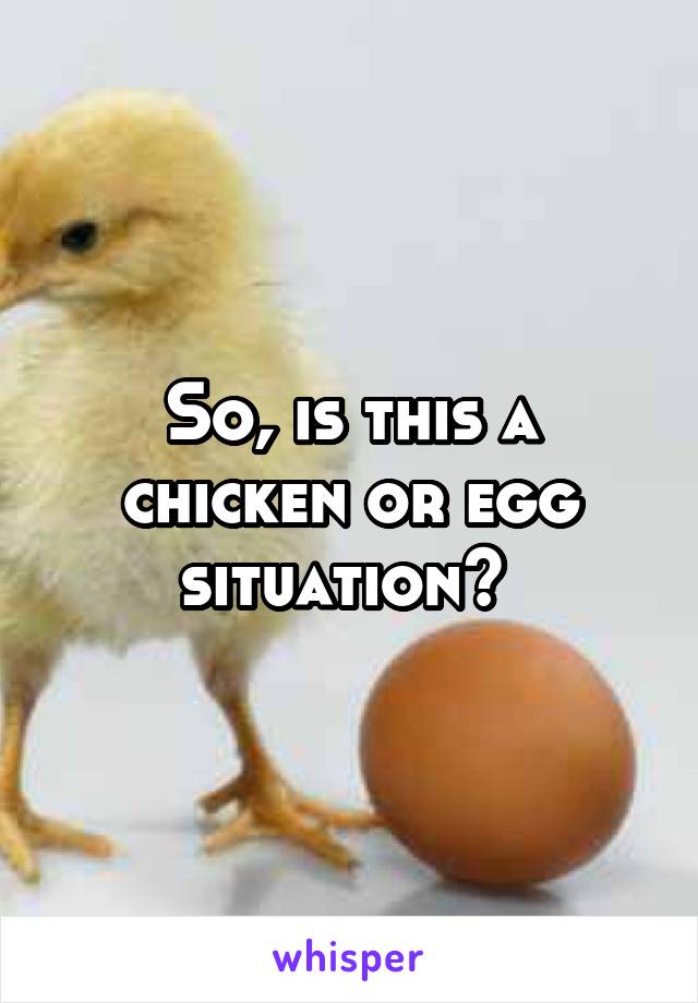 So, is this a chicken or egg situation? 