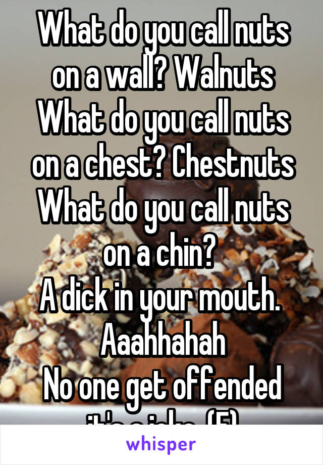 What do you call nuts on a wall? Walnuts
What do you call nuts on a chest? Chestnuts
What do you call nuts on a chin? 
A dick in your mouth. 
Aaahhahah
No one get offended it's a joke. (F)