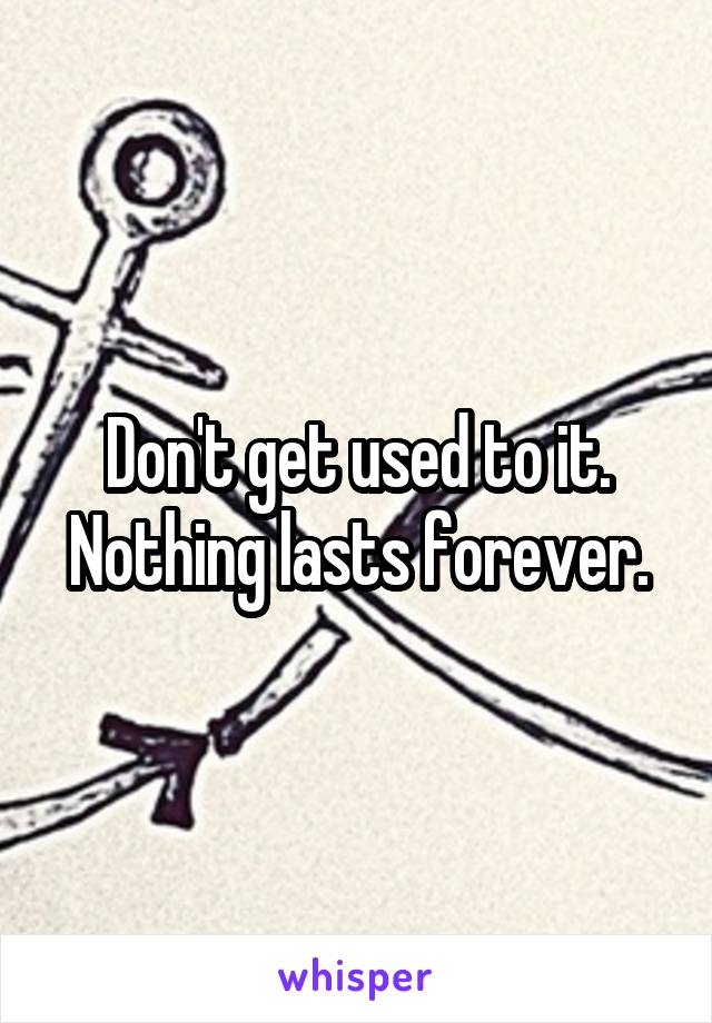 Don't get used to it. Nothing lasts forever.