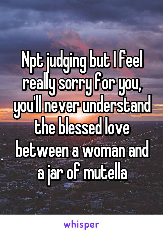 Npt judging but I feel really sorry for you, you'll never understand the blessed love between a woman and a jar of mutella