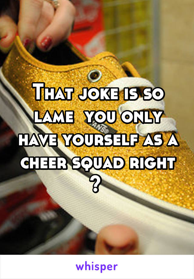 That joke is so lame  you only have yourself as a cheer squad right ? 