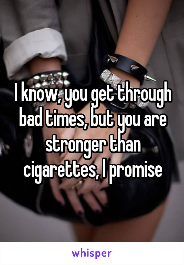 I know, you get through bad times, but you are stronger than cigarettes, I promise