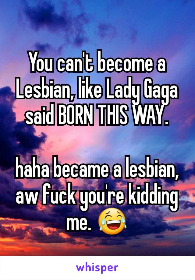 You can't become a Lesbian, like Lady Gaga said BORN THIS WAY.

haha became a lesbian, aw fuck you're kidding me. 😂