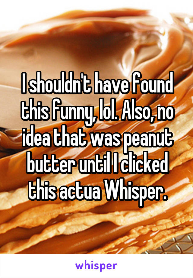 I shouldn't have found this funny, lol. Also, no idea that was peanut butter until I clicked this actua Whisper.