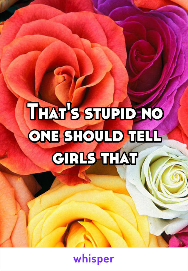 That's stupid no one should tell girls that