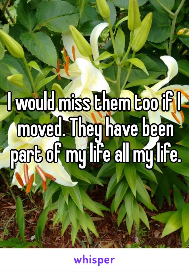 I would miss them too if I moved. They have been part of my life all my life.