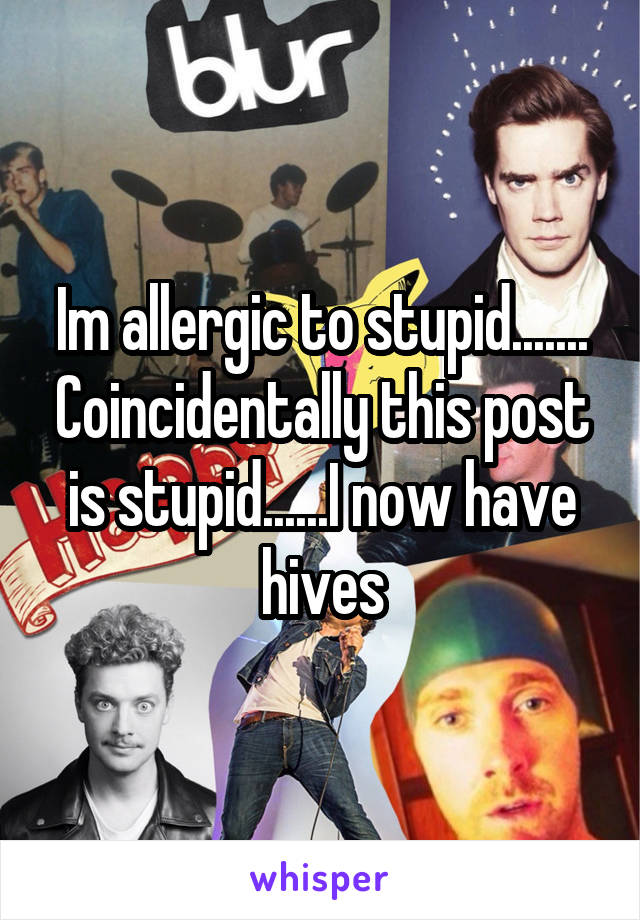 Im allergic to stupid....... Coincidentally this post is stupid......I now have hives