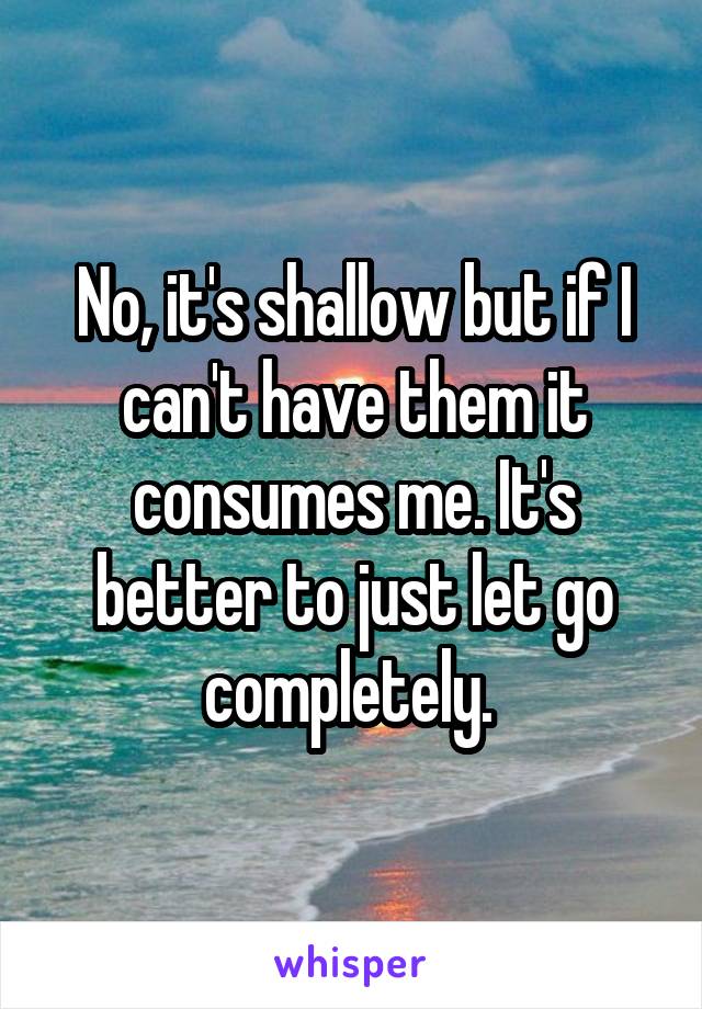 No, it's shallow but if I can't have them it consumes me. It's better to just let go completely. 