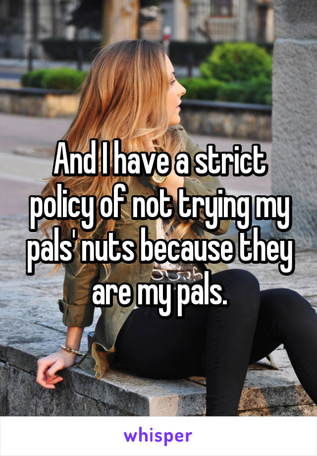 And I have a strict policy of not trying my pals' nuts because they are my pals.