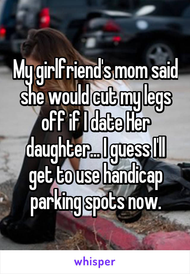 My girlfriend's mom said she would cut my legs off if I date Her daughter... I guess I'll get to use handicap parking spots now.