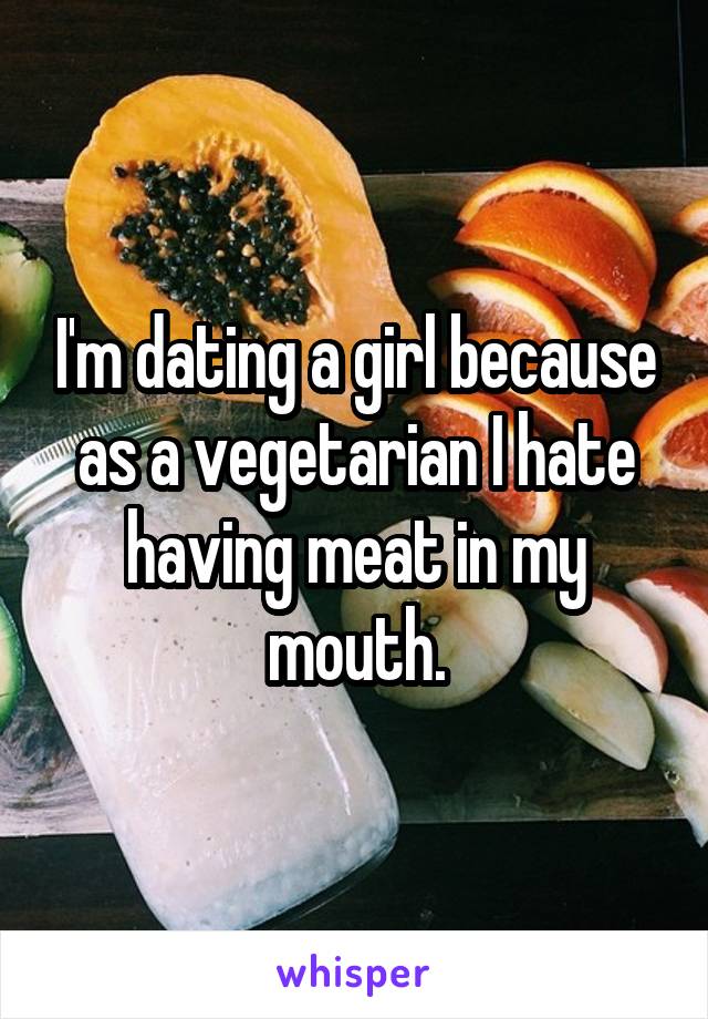 I'm dating a girl because as a vegetarian I hate having meat in my mouth.