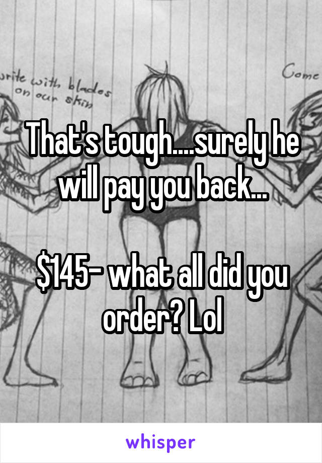 That's tough....surely he will pay you back...

$145- what all did you order? Lol